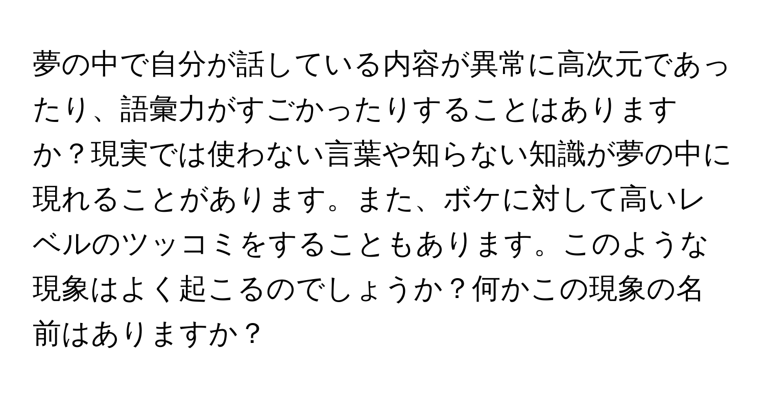 夢の中で自分が話している内容が異常に高次元であったり、語彙力がすごかったりすることはありますか？現実では使わない言葉や知らない知識が夢の中に現れることがあります。また、ボケに対して高いレベルのツッコミをすることもあります。このような現象はよく起こるのでしょうか？何かこの現象の名前はありますか？