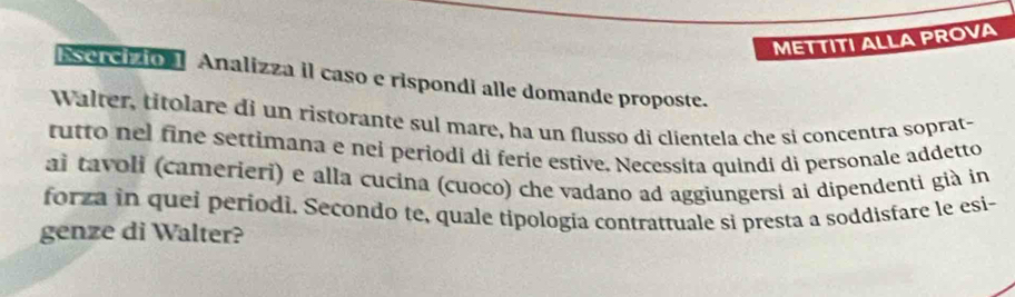 METTITI ALLA PROVA 
Esercizio 1 Analizza il caso e rispondi alle domande proposte. 
Walter, titolare di un ristorante sul mare, ha un flusso di clientela che si concentra soprat- 
rutto nel fine settimana e nei periodi di ferie estive. Necessita quindi di personale addetto 
ai tavoli (camerieri) e alla cucina (cuoco) che vadano ad aggiungersi ai dipendenti già in 
forza in quei períodi. Secondo te, quale tipologia contrattuale si presta a soddisfare le esi- 
genze di Walter?