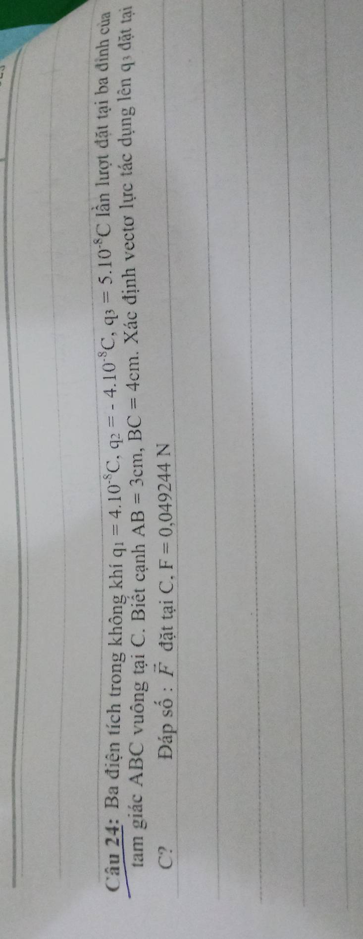 Ba điện tích trong không khí q_1=4.10^(-8)C, q_2=-4.10^(-8)C, q_3=5.10^(-8)C ần lượt đặt tại ba đỉnh của 
tam giác ABC vuông tại C. Biết cạnh AB=3cm, BC=4cm. Xác định vectơ lực tác dụng lên q3 đặt tại
C? Đáp số : vector F đặt taiC, F=0,049244N