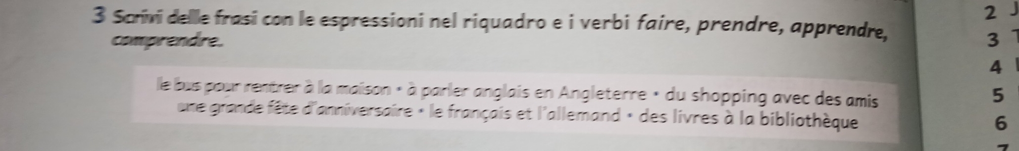 2 
3 Scrivi delle frasi con le espressioni nel riquadro e i verbi faire, prendre, apprendre, 
comprendre. 3 
4 
le bus pour rentrer à la maison « à parler anglais en Angleterre » du shopping avec des amis 
5 
une grande fête d'anniversaire « le français et l'allemand » des livres à la bibliothèque 
6