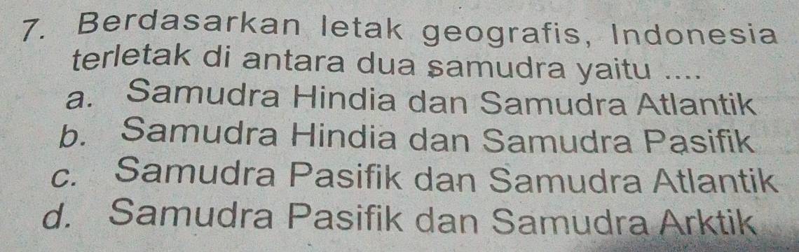 Berdasarkan letak geografis, Indonesia
terletak di antara dua samudra yaitu ....
a. Samudra Hindia dan Samudra Atlantik
b. Samudra Hindia dan Samudra Pasifik
c. Samudra Pasifik dan Samudra Atlantik
d. Samudra Pasifik dan Samudra Arktik