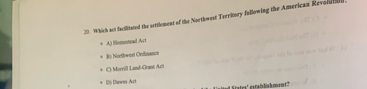 Which act facilitated the settlement of the Northwest Territory following the American Revolutiol.
A) Homestead Act
B) Northwest Ordinance
C) Morrill Land-Grant Act
D) Dawes Act
ed States' establishment?