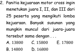 Panitia kejuaraan motor cross ingin
menetukan juara I, II, dan III dari
25 peserta yang mengikuti lomba
kejuaraan. Banyak susunan yang
mungkin muncul dari juara-juara
tersebut sama dengan . . .
A. 13800 C. 15800 E. 17800
B. 14800 D. 16800