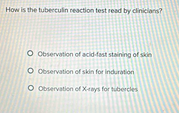 How is the tuberculin reaction test read by clinicians?
Observation of acid-fast staining of skin
Observation of skin for induration
Observation of X -rays for tubercles