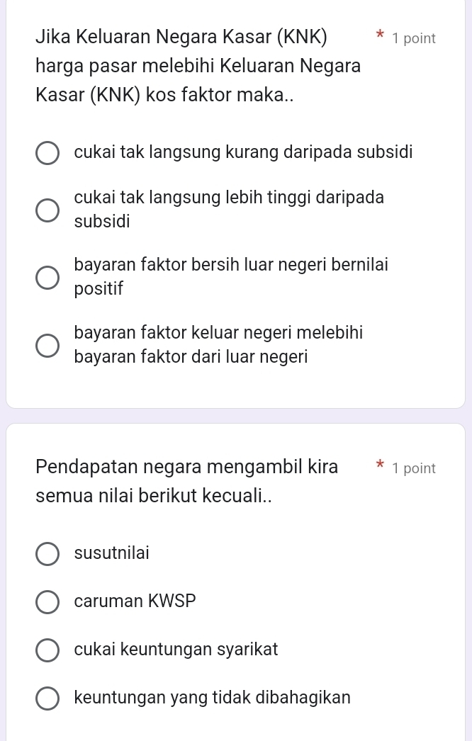 Jika Keluaran Negara Kasar (KNK) 1 point
harga pasar melebihi Keluaran Negara
Kasar (KNK) kos faktor maka..
cukai tak langsung kurang daripada subsidi
cukai tak langsung lebih tinggi daripada
subsidi
bayaran faktor bersih luar negeri bernilai
positif
bayaran faktor keluar negeri melebihi
bayaran faktor dari luar negeri
Pendapatan negara mengambil kira 1 point
semua nilai berikut kecuali..
susutnilai
caruman KWSP
cukai keuntungan syarikat
keuntungan yang tidak dibahagikan