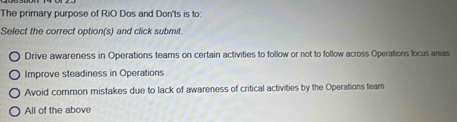 The primary purpose of RiO Dos and Don'ts is to:
Select the correct option(s) and click submit.
Drive awareness in Operations teams on certain activities to follow or not to follow across Operations focus areas
Improve steadiness in Operations
Avoid common mistakes due to lack of awareness of critical activities by the Operations team
All of the above