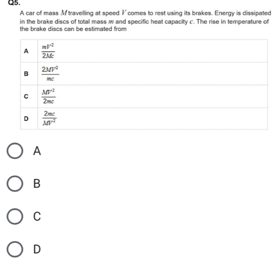 A car of mass Mtravelling at speed V comes to rest using its brakes. Energy is dissipated
in the brake discs of total mass  and specific heat capacity c. The rise in temperature of
the brake discs can be estimated from
A
B
C
D