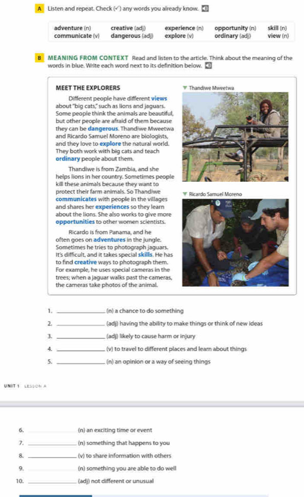 A Listen and repeat. Check (√) any words you already know.
adventure (n) creative (ad)) experience (n) opportunity (n) skill (n)
communicate (v) dangerous (adj) explore (v) ordinary (adj) view (n)
B MEANING FROM CONTEXT Read and listen to the article. Think about the meaning of the
words in blue. Write each word next to its definition below.
MEET THE EXPLORERS 
Different people have different views
about "big cats," such as lions and jaguars.
Some people think the animals are beautiful.
but other people are afraid of them because
they can be dangerous. Thandiwe Mweetwa
and Ricardo Samuel Moreno are biologists,
and they love to explore the natural world.
They both work with big cats and teach
ordinary people about them.
Thandiwe is from Zambia, and she
helps lions in her country. Sometimes people
kill these animals because they want to
protect their farm animals. So Thandiwe Ricardo Samuel Moreno
communicates with people in the villages
and shares her experiences so they learn
about the lions. She also works to give more
opportunities to other women scientists.
Ricardo is from Panama, and he
often goes on adventures in the jungle.
Sometimes he tries to photograph jaguars.
It's difficult, and it takes special skills. He has
to find creative ways to photograph them.
For example, he uses special cameras in the
trees; when a jaguar walks past the cameras,
the cameras take photos of the animal.
1. _(n) a chance to do something
2. _(adj) having the ability to make things or think of new ideas
3. _(adj) likely to cause harm or injury
4. _(v) to travel to different places and learn about things
5. _(n) an opinion or a way of seeing things
UNIT 1 LESSON A
6. _(n) an exciting time or event
7. _(n) something that happens to you
8. _(v) to share information with others
9. _(n) something you are able to do well
10. _(adj) not different or unusual