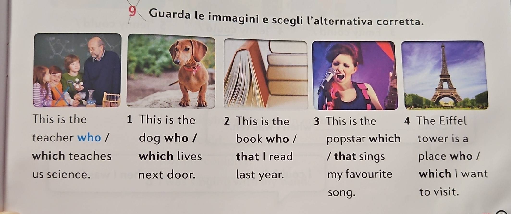 Guarda le immagini e scegli l’alternativa corretta. 
This is the 1 This is the 2 This is the 3 This is the 4 The Eiffel 
teacher who / dog who / book who / popstar which tower is a 
which teaches which lives that I read / that sings place who / 
us science. next door. last year. my favourite which I want 
song. to visit.