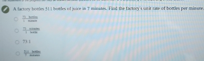 A factory bottles 511 bottles of juice in 7 minutes. Find the factory's unit rate of bottles per minute
 73hortins/1minse 
 7)wherains/1beatle 
73:1
 5|1bales/Taseles 