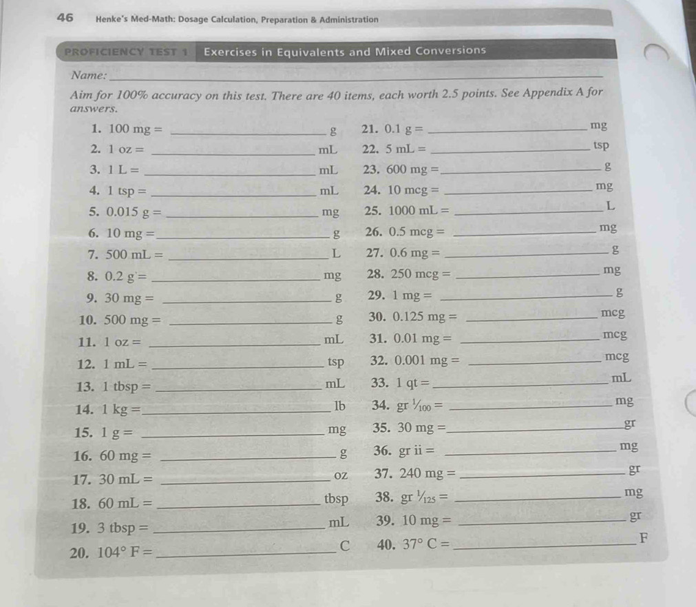 Henke’s Med-Math: Dosage Calculation, Preparation & Administration 
PROFICIENCY TEST 1 Exercises in Equivalents and Mixed Conversions 
Name:_ 
_ 
Aim for 100% accuracy on this test. There are 40 items, each worth 2.5 points. See Appendix A for 
answers. 
1. 100mg= _21. 0.1g= _ 
g
mg
2. 1oz= _ mL 22. 5mL= _ tsp
3. 1L= _ mL 23. 600mg= _ 
g 
4. 1tsp= _ mL 24. 10mcg= _ 
mg
5. 0.015g= _ mg 25. 1000mL= _ 
L
6. 10mg= _  g 26. 0.5mcg= _ 
mg
7. 500mL= _ L 27. 0.6mg= _ 
g
8. 0.2g= _ mg 28. 250mcg= _ 
mg
9. 30mg= _ g 29. 1mg= _ g
10. 500mg= _ g 30. 0.125mg= _ mcg
mL 
11. 1oz= _31. 0.01mg= _
mcg
12. 1mL= _ tsp 32. 0.001mg= _ mcg
mL 
13. 1tbsp= _  33. 1qt= _ 
mL
lb 
14. 1kg= _ 34. gr^(1/_100)= _ mg
15. 1g= _ mg 35. 30mg= _  gr
16. 60mg= _ g 36. grii= _ mg
17. 30mL= _ OZ 37. 240mg= _ 
gr
18. 60mL= _ 38. gr^1/_125= _ mg
tbsp
19. 3tbsp= _ 
mL 39. 10mg= _ 
gr
F 
20. 104°F= _ 
C 40. 37°C= _