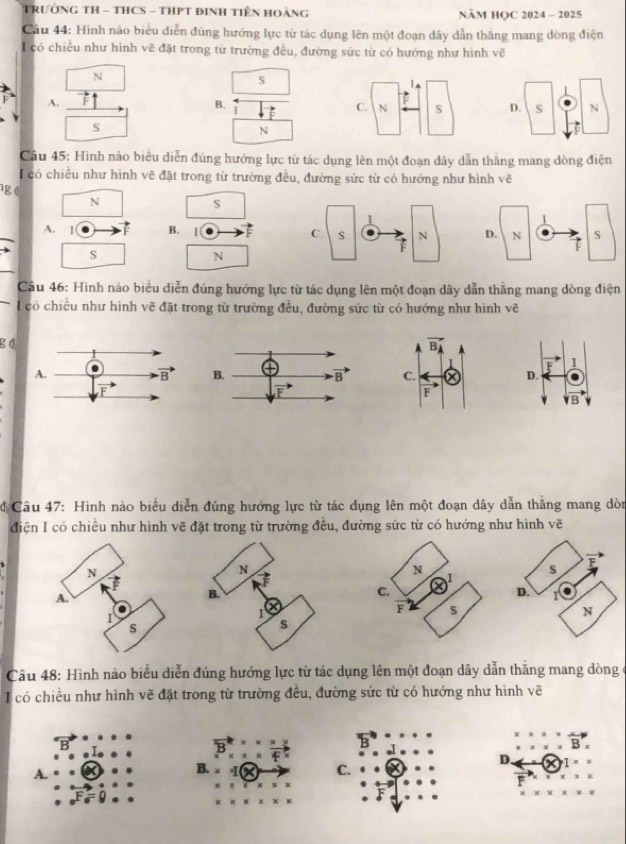 TRườNG TH - THCS - THPT đInH Tiên Hoàng NăM HOC 2024 - 2025
Cầu 44: Hình nào biểu diễn đùng hướng lực từ tác dụng lên một đoạn dây dẫn thăng mang dòng điện
I  có chiều như hình vẽ đặt trong từ trường đều, đường sức từ có hướng như hình vẽ
N
s
A.
B.
I
S
N
Câu 45: Hình nào biểu diễn đúng hướng lực từ tác dụng lên một đoạn dây dẫn thắng mang đòng điện
có chiều như hình vẽ đặt trong từ trường đều, đường sửc từ có hướng như hình vẽ
g
N
S
A. 1 F B. 
s
N
Câu 46: Hình nào biểu diễn đúng hướng lực từ tác dụng lên một đoạn dây dẫn thăng mang dòng điện
I có chiều như hình vẽ đặt trong từ trường đều, đường sức từ có hướng như hình vẽ
g d
1
D.
/B
Câu 47: Hình nào biểu diễn đúng hướng lực từ tác dụng lên một đoạn dây dẫn thắng mang dòn
điện I có chiều như hình vẽ đặt trong từ trường đều, đường sức từ có hướng như hình vẽ
Câu 48: Hình nào biểu diễn đúng hướng lực từ tác dụng lên một đoạn dây dẫn thằng mang dòng ở
I có chiều như hình vẽ đặt trong từ trường đều, đường sức từ có hướng như hình vẽ
B
D.
a
A.
C.