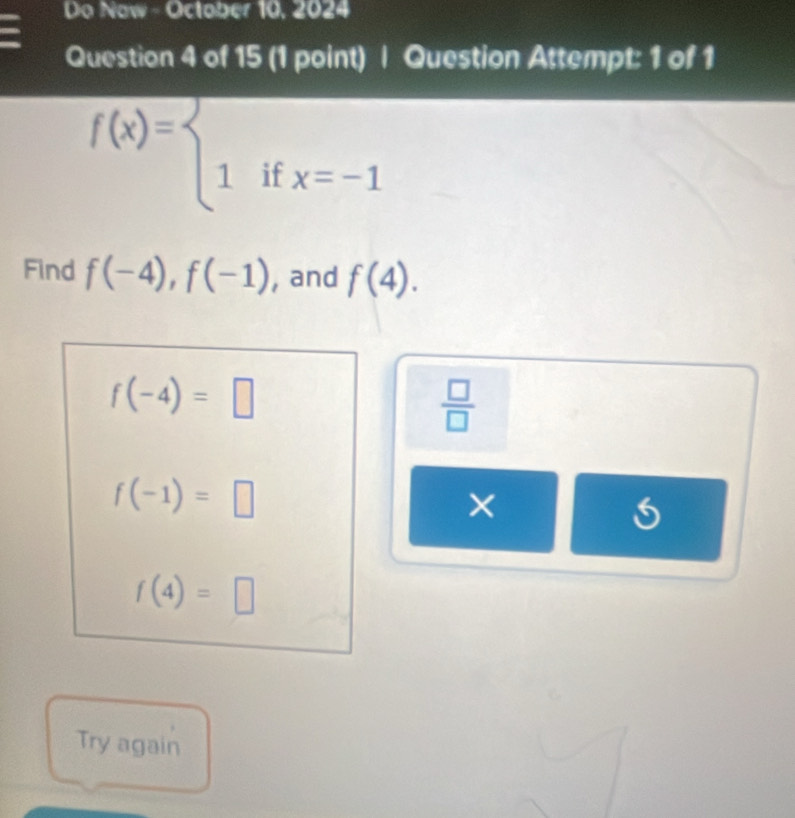 Do Now - October 10, 2024
Question 4 of 15 (1 point) | Question Attempt: 1 of 1
f(x)=beginarrayl  1ifx=-1endarray.
Find f(-4), f(-1) , and f(4).
f(-4)=□
 □ /□  
f(-1)=□
×
f(4)=□
Try again