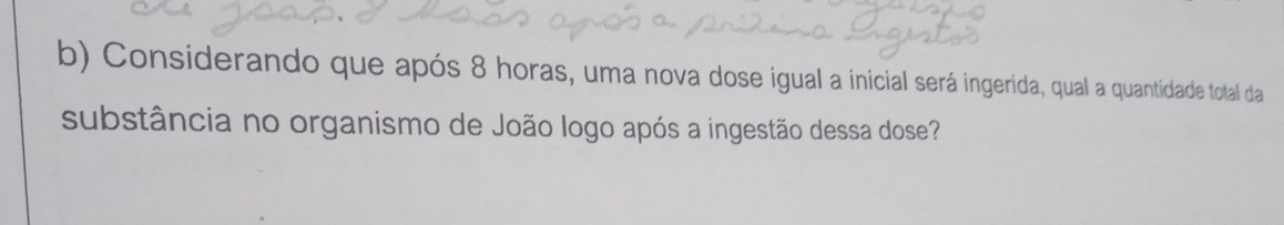 Considerando que após 8 horas, uma nova dose igual a inicial será ingerida, qual a quantidade total da 
substância no organismo de João logo após a ingestão dessa dose?