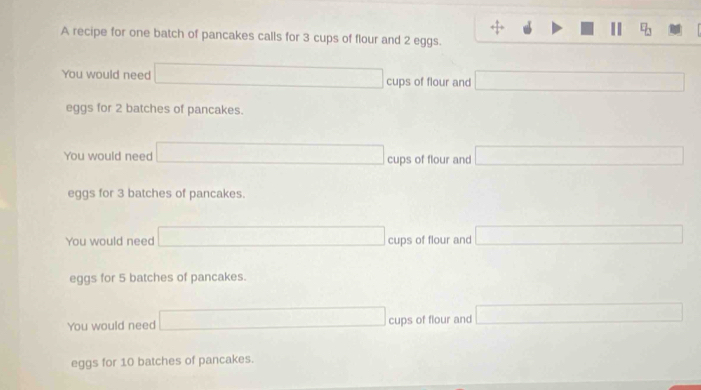 A recipe for one batch of pancakes calls for 3 cups of flour and 2 eggs.
You would need cups of flour and
eggs for 2 batches of pancakes.
You would need cups of flour and (-3,4)
eggs for 3 batches of pancakes.
You would need cups of flour and x_1+x_2+6m
eggs for 5 batches of pancakes.
You would need cups of flour and
eggs for 10 batches of pancakes.