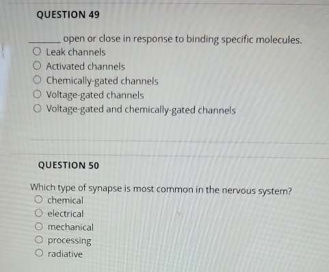 open or close in response to binding specific molecules.
Leak channels
Activated channels
Chemically-gated channels
Voltage-gated channels
Voltage-gated and chemically-gated channels
QUESTION 50
Which type of synapse is most common in the nervous system?
chemical
electrical
mechanical
processing
radiative