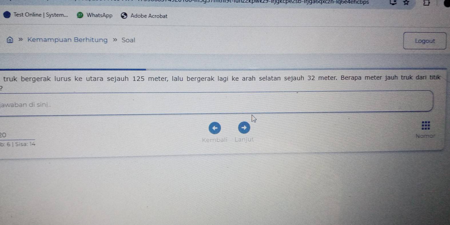 un22kpwk29-1rjgkcpe2sb-Irjga6qxczn-1qbe4encbps 
Test Online | System... WhatsApp Adobe Acrobat 
» Kemampuan Berhitung » Soal Logout 
truk bergerak lurus ke utara sejauh 125 meter, lalu bergerak lagi ke arah selatan sejauh 32 meter. Berapa meter jauh truk đari titik 
I 
jawaban di síni.. 
20 Nomor 
b: 6 | Sisa: 14 Kembali Lanjut