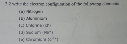 2.2 write the electron configuration of the following elements 
(a) Nitrogen 
(b) Aluminium 
(c) Chlorine (cl⁻) 
(d) Sodium (Na^+)
(e) Chromium (cr^(2+))