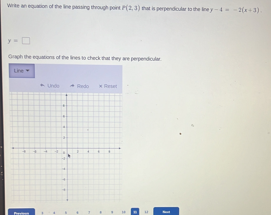 Write an equation of the line passing through point P(2,3) that is perpendicular to the line y-4=-2(x+3).
y=□
Graph the equations of the lines to check that they are perpendicular. 
Line 
Undo Redo × Reset 
Previous 3 4 5 6 7 8 9 10 11 12 Next