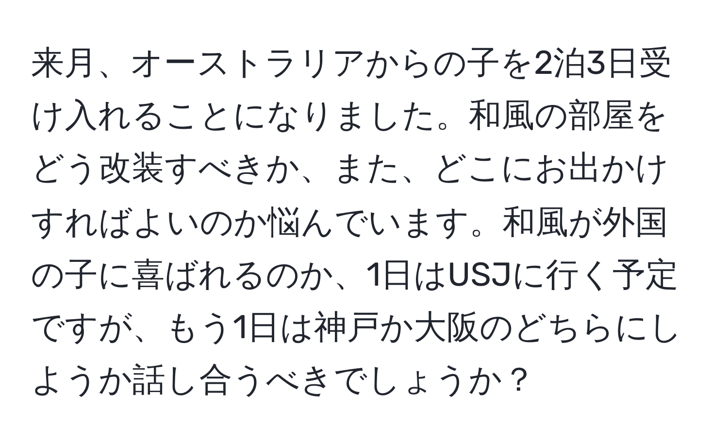 来月、オーストラリアからの子を2泊3日受け入れることになりました。和風の部屋をどう改装すべきか、また、どこにお出かけすればよいのか悩んでいます。和風が外国の子に喜ばれるのか、1日はUSJに行く予定ですが、もう1日は神戸か大阪のどちらにしようか話し合うべきでしょうか？