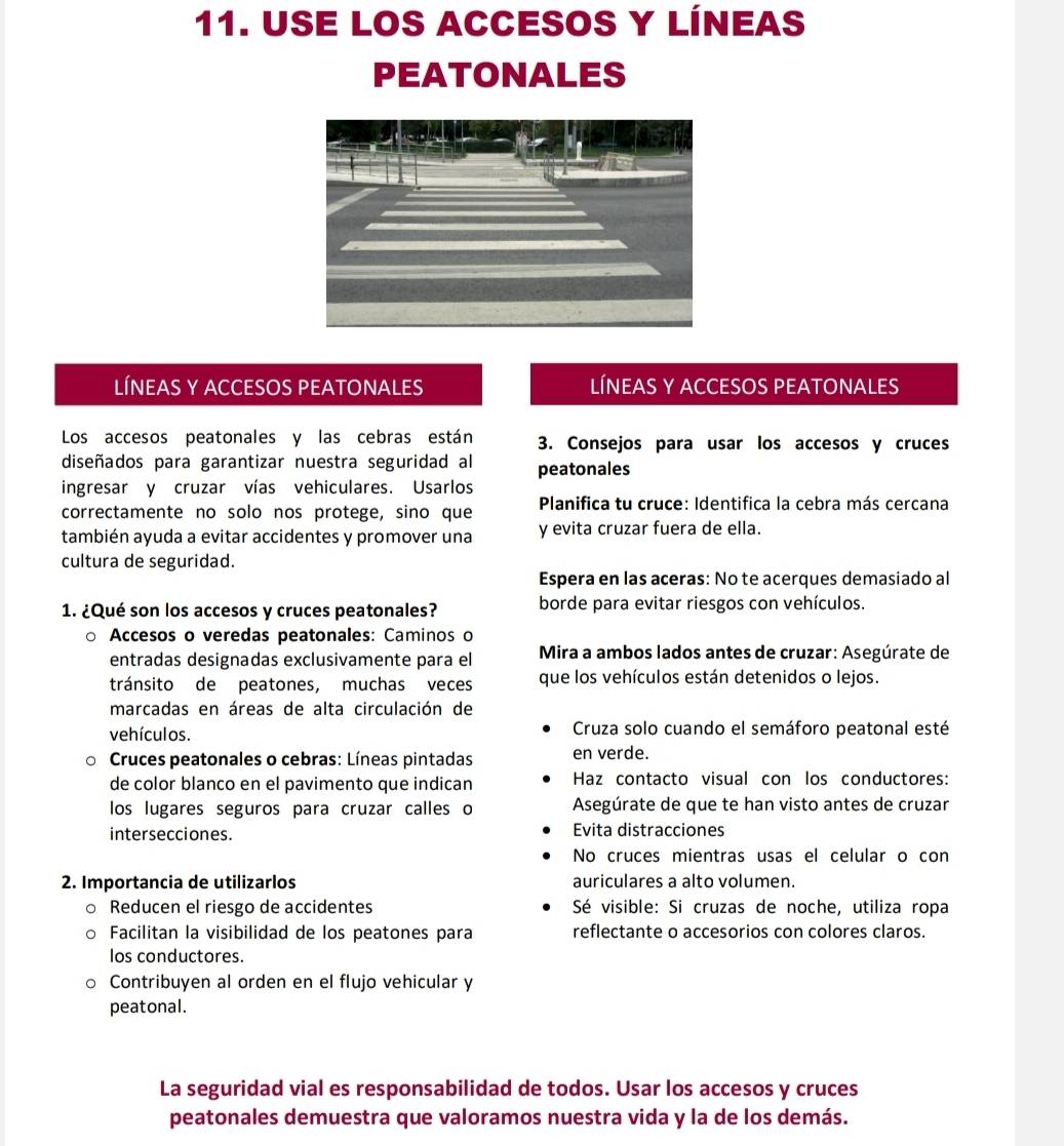 USE LOS ACCESOS Y LÍNEAS
PEATONALES
líNEAS Y ACCESOS PEATONALEs LÍNEAS Y ACCESOS PEATONALES
Los accesos peatonales y las cebras están 3. Consejos para usar los accesos y cruces
diseñados para garantizar nuestra seguridad al peatonales
ingresar y cruzar vías vehiculares. Usarlos
correctamente no solo nos protege, sino que   Planifica tu cruce: Identifica la cebra más cercana
también ayuda a evitar accidentes y promover una y evita cruzar fuera de ella.
cultura de seguridad.
Espera en las aceras: No te acerques demasiado al
1. ¿Qué son los accesos y cruces peatonales? borde para evitar riesgos con vehículos.
Accesos o veredas peatonales: Caminos o
entradas designadas exclusivamente para el  Mira a ambos lados antes de cruzar: Asegúrate de
tránsito de peatones, muchas veces que los vehículos están detenidos o lejos.
marcadas en áreas de alta circulación de
vehículos.  Cruza solo cuando el semáforo peatonal esté
Cruces peatonales o cebras: Líneas pintadas en verde.
de color blanco en el pavimento que indican Haz contacto visual con los conductores:
los lugares seguros para cruzar calles o  Asegúrate de que te han visto antes de cruzar
intersecciones. Evita distracciones
No cruces mientras usas el celular o con
2. Importancia de utilizarlos auriculares a alto volumen.
Reducen el riesgo de accidentes  Sé visible: Si cruzas de noche, utiliza ropa
Facilitan la visibilidad de los peatones para reflectante o accesorios con colores claros.
los conductores.
Contribuyen al orden en el flujo vehicular y
peatonal.
La seguridad vial es responsabilidad de todos. Usar los accesos y cruces
peatonales demuestra que valoramos nuestra vida y la de los demás.