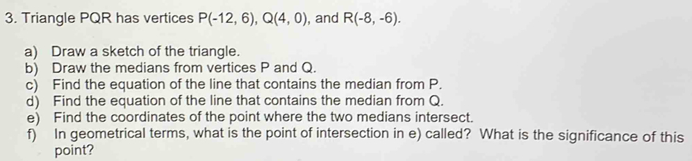 Triangle PQR has vertices P(-12,6), Q(4,0) , and R(-8,-6). 
a) Draw a sketch of the triangle. 
b) Draw the medians from vertices P and Q. 
c) Find the equation of the line that contains the median from P. 
d) Find the equation of the line that contains the median from Q. 
e) Find the coordinates of the point where the two medians intersect. 
f) In geometrical terms, what is the point of intersection in e) called? What is the significance of this 
point?