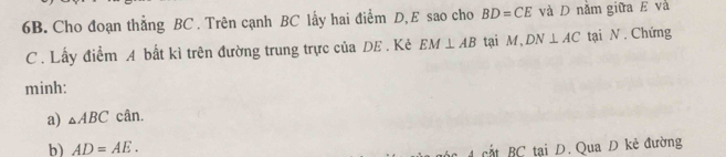 Cho đoạn thẳng BC. Trên cạnh BC lấy hai điểm D, E sao cho BD=CE và D nằm giữa E và 
C. Lấy điểm A bất kì trên đường trung trực của DE. Kẻ EM⊥ AB tại M , DN⊥ AC tại N. Chứng 
minh: 
a) △ ABC cân. 
b) AD=AE. 
cắt BC tại D. Qua D kẻ đường