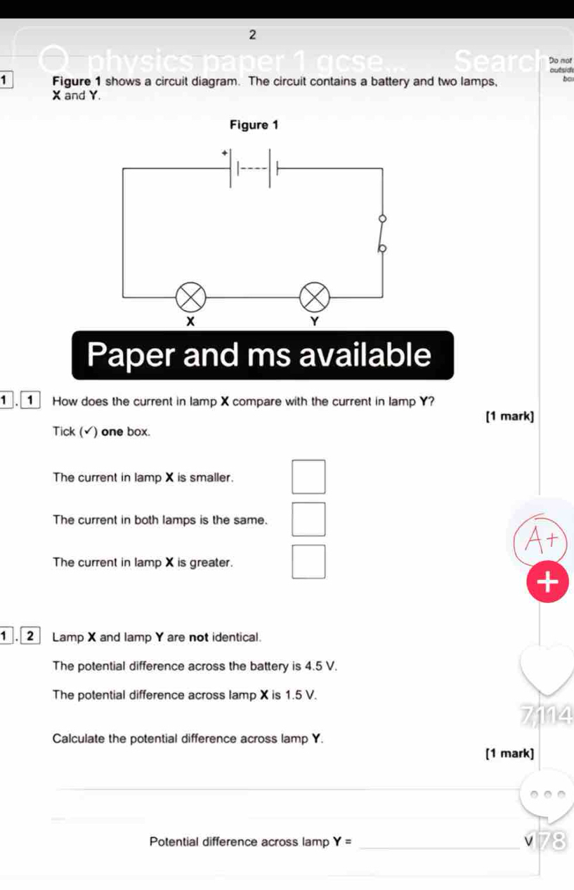 Do not
outsid
1 Figure 1 shows a circuit diagram. The circuit contains a battery and two lamps, bo
X and Y.
Paper and ms available
7 1 How does the current in lamp X compare with the current in lamp Y?
[1 mark]
Tick (√) one box.
The current in lamp X is smaller.
The current in both lamps is the same.
At
The current in lamp X is greater.
+
2 Lamp X and lamp Y are not identical.
The potential difference across the battery is 4.5 V.
The potential difference across lamp X is 1.5 V.
7114
Calculate the potential difference across lamp Y.
[1 mark]
Potential difference across lamp Y= _