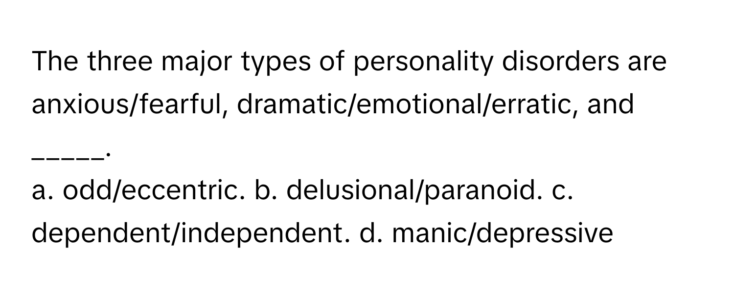 The three major types of personality disorders are anxious/fearful, dramatic/emotional/erratic, and _____.

a. odd/eccentric. b. delusional/paranoid. c. dependent/independent. d. manic/depressive