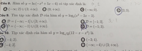 Hàm số y=ln (-x^2+5x-6) có tập xác định là:
a (-∈fty ;2)∪ (3;+∈fty ) B (0;+∈fty ). (-∈fty ;0). D (2;3). 
Cầu 9. Tìm tập xác định D của hàm số y=log _2(x^2-2x-3).
a D=(-∈fty ;-1]∪ [3;+∈fty ).
D=[-1;3].
a D=(-∈fty ;-1)∪ (3;+∈fty ).
D=(-1;3). 
10. Tập xác định của hàm số y=log _sqrt(10)(12-x-x^2) là
a (-4;3).
B (-3;4).
D
[-4;3]. (-∈fty ;-4)∪ (3;+∈fty ).