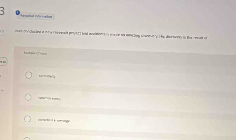 Required information
Jose conducted a new research project and accidentally made an amazing discovery. His discovery is the result of
Multiple Chaice
serendipity
common sense
theoretical knowledge.