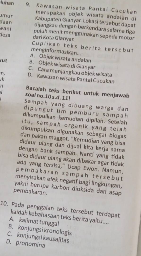 luhan 9. Kawasan wisata Pantai Cucukan
merupakan objek wisata andalan di
umur Kabupaten Gianyar. Lokasi tersebut dapat
daan dijangkau dengan berkendara selama tiga
wani puluh menit menggunakan sepeda motor
desa dari Kota Gianyar.
Cuplikan teks berita tersebut
menginformasikan...
A. Objek wisata andalan
kut B. Objek wisata di Gianyar
C. Cara menjangkau objek wisata
n, D. Kawasan wisata Pantai Cucukan
uk
n Bacalah teks berikut untuk menjawab
soal no. 10 s.d. 11!
Sampah yang dibuang warga dan
d i p u n g u t tim p е m b ur u s amp a h
dikumpulkan kemudian dipilah. Setelah
itu, sampah organik yang telah
dikumpulkan digunakan sebagai biogas
dan pakan maggot. "Kemudian yang bisa
didaur ulang dan dijual kita kerja sama
dengan bank sampah. Nanti yang tidak
bisa didaur ulang akan dibakar agar tidak
ada yang tersisa," Ucap Ewon. Namun,
pembakaran sampah tersebut
menyisakan efek negatif bagi lingkungan,
yakni berupa karbon dioksida dan asap
pembakaran.
10. Pada penggalan teks tersebut terdapat
kaidah kebahasaan teks berita yaitu....
A. kalimat tunggal
B. konjungsi kronologis
C. konjungsi kausalitas
D. pronomina