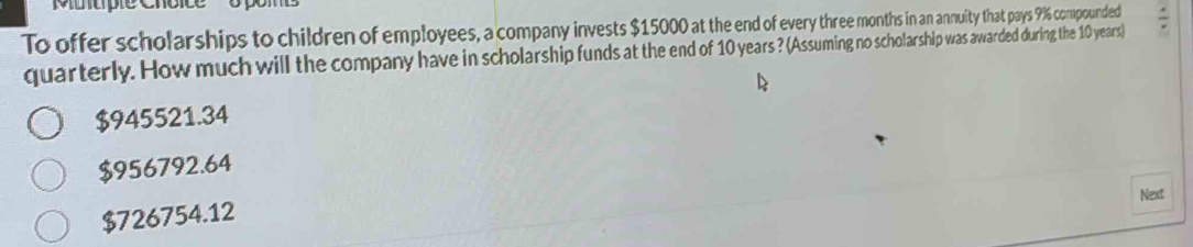 Muuple c
To offer scholarships to children of employees, a company invests $15000 at the end of every three months in an annuity that pays 9% compounded
quarterly. How much will the company have in scholarship funds at the end of 10 years ? (Assuming no scholarship was awarded during the 10 years)
$945521.34
$956792.64
Next
$726754.12