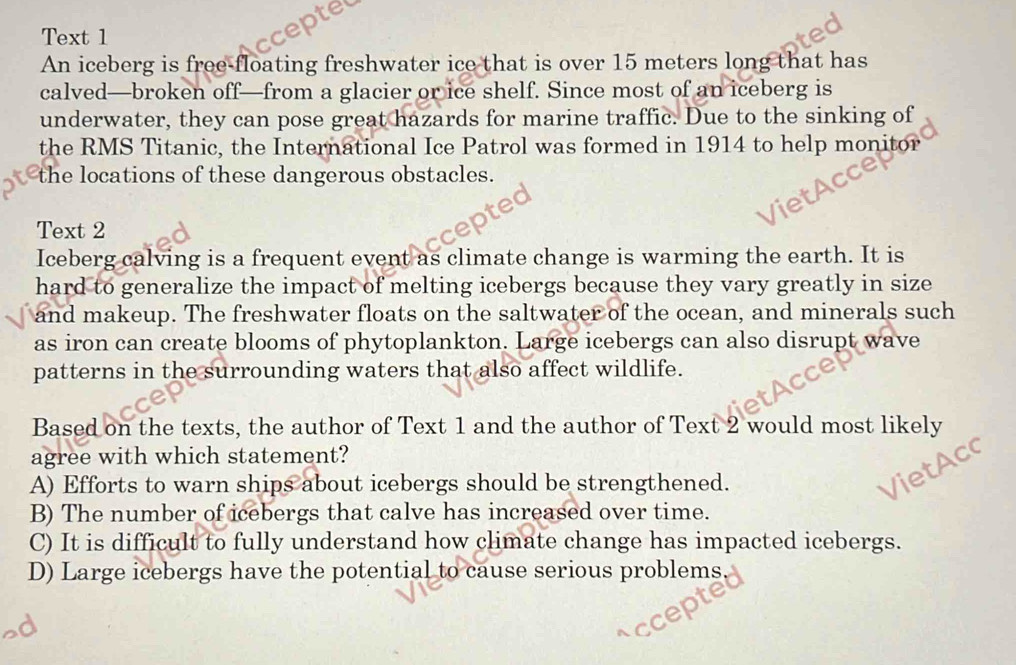 Text 1
An iceberg is free-floating freshwater ice that is over 15 meters long that has
calved—broken off—from a glacier or ice shelf. Since most of an iceberg is
underwater, they can pose great hazards for marine traffic. Due to the sinking of
the RMS Titanic, the International Ice Patrol was formed in 1914 to help monitor
the locations of these dangerous obstacles.
Text 2
Iceberg calving is a frequent event as climate change is warming the earth. It is
hard to generalize the impact of melting icebergs because they vary greatly in size
and makeup. The freshwater floats on the saltwater of the ocean, and minerals such
as iron can create blooms of phytoplankton. Large icebergs can also disrupt wave
patterns in the surrounding waters that also affect wildlife.
Based on the texts, the author of Text 1 and the author of Text 2 would most likely
agree with which statement?
A) Efforts to warn ships about icebergs should be strengthened.
B) The number of icebergs that calve has increased over time.
C) It is difficult to fully understand how climate change has impacted icebergs.
D) Large icebergs have the potential to cause serious problems