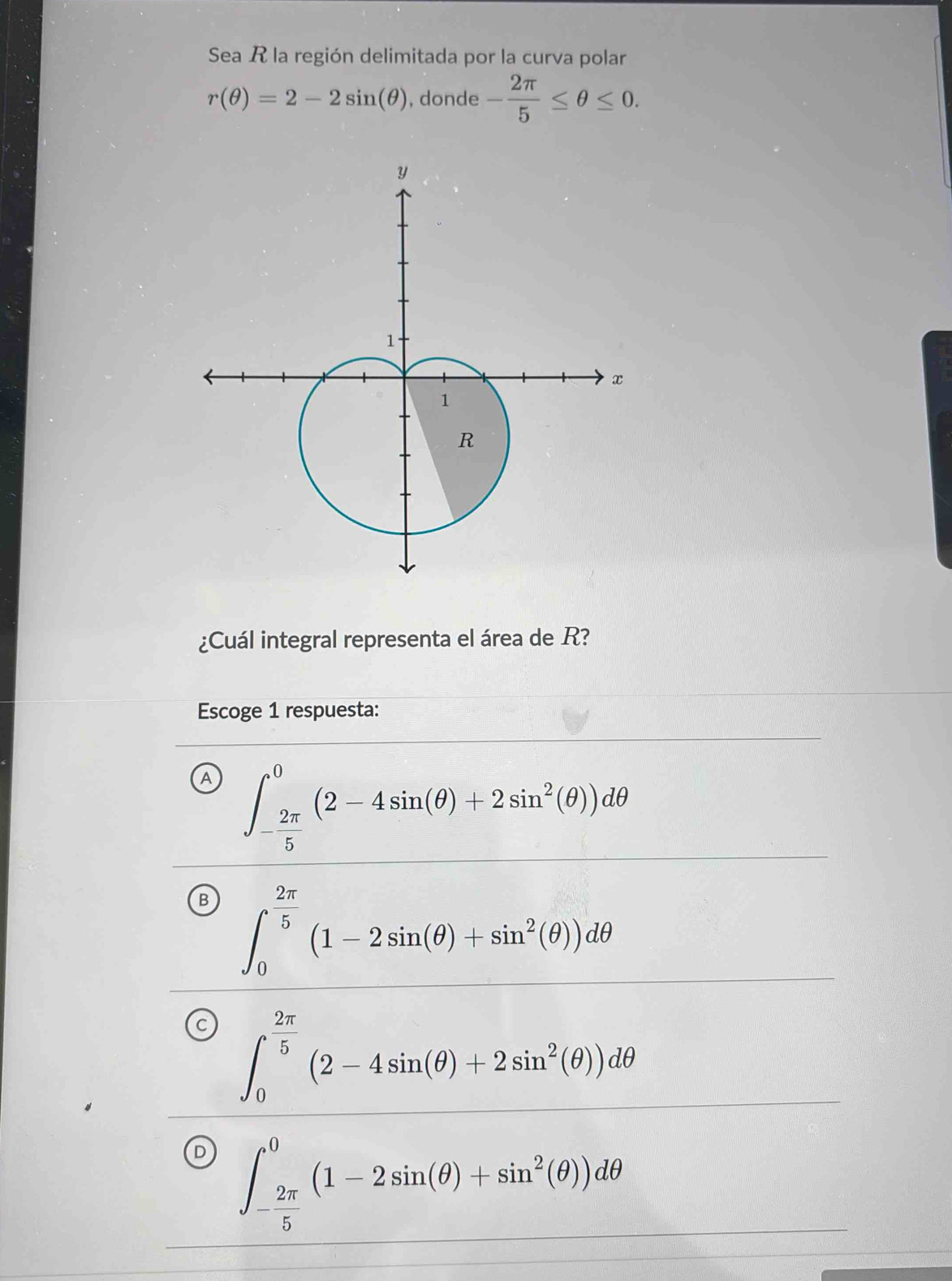 Sea R la región delimitada por la curva polar
r(θ )=2-2sin (θ ) , donde - 2π /5 ≤ θ ≤ 0. 
¿Cuál integral representa el área de R?
Escoge 1 respuesta:
A ∈t _- 2π /5 ^0(2-4sin (θ )+2sin^2(θ ))dθ
B ∈t _0^((frac 2π)5)(1-2sin (θ )+sin^2(θ ))dθ
∈t _0^((frac 2π)5)(2-4sin (θ )+2sin^2(θ ))dθ
D ∈t _- 2π /5 ^0(1-2sin (θ )+sin^2(θ ))dθ