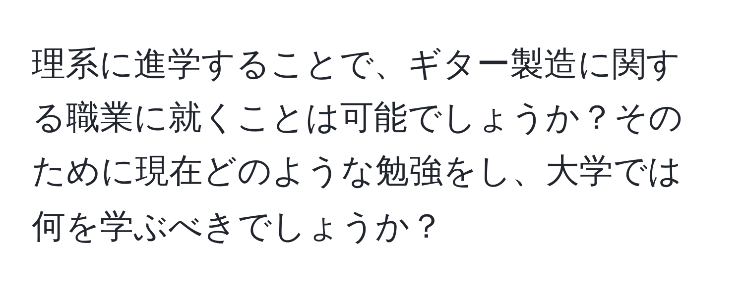 理系に進学することで、ギター製造に関する職業に就くことは可能でしょうか？そのために現在どのような勉強をし、大学では何を学ぶべきでしょうか？