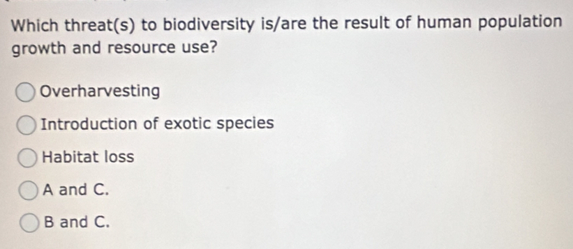 Which threat(s) to biodiversity is/are the result of human population
growth and resource use?
Overharvesting
Introduction of exotic species
Habitat loss
A and C.
B and C.