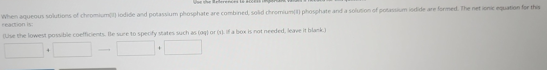 When aqueous solutions of chromium(II) iodide and potassium phosphate are combined, solid chromium(II) phosphate and a solution of potassium iodide are formed. The net ionic equation for this 
reaction is: 
(Use the lowest possible coefficients. Be sure to specify states such as (αq) or (s). If a box is not needed, leave it blank.) 
□ 