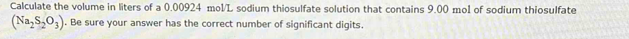 Calculate the volume in liters of a 0.00924 mol/L sodium thiosulfate solution that contains 9.00 mo1 of sodium thiosulfate
(Na_2S_2O_3). Be sure your answer has the correct number of significant digits.