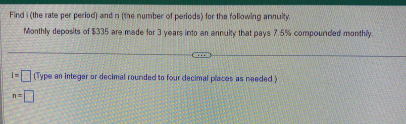 Find i (the rate per period) and n (the number of periods) for the following annuity. 
Monthly deposits of $335 are made for 3 years into an annuity that pays 7.5% compounded monthly.
i=□ (Type an integer or decimal rounded to four decimal places as needed.)
n=□