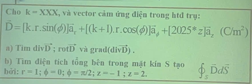 Cho k=XXX , và vector cảm ứng điện trong htđ trụ:
vector D=[k.r.sin (phi )]vector a_r+[(k+1).r.cos (phi )]vector a_phi +[2025*z]overline a_z(C/m^2)
a) T im divvector D; rotvector D vagr ad (divector vD). 
b) Tìm điện tich tổng bên trong mặt kín S tạo hat varPhi _overline Ddoverline Ddoverline S
bởi: r=1; phi =0; phi =π /2; z=-1; z=2.