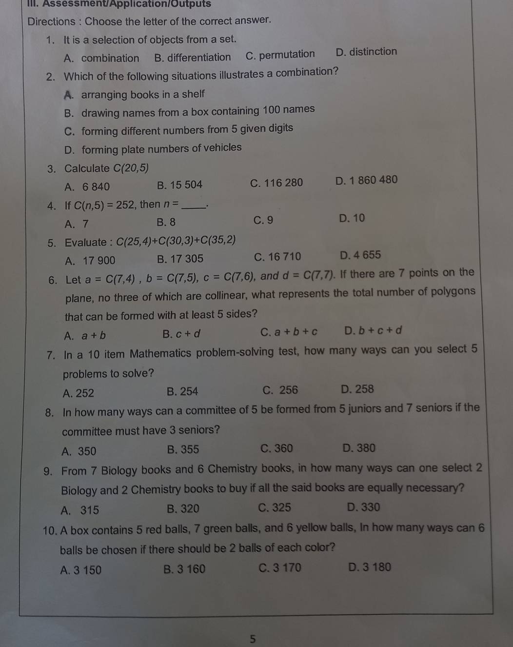 Assessment/Application/Outputs
Directions : Choose the letter of the correct answer.
1. It is a selection of objects from a set.
A. combination B. differentiation C. permutation D. distinction
2. Which of the following situations illustrates a combination?
A. arranging books in a shelf
B. drawing names from a box containing 100 names
C. forming different numbers from 5 given digits
D. forming plate numbers of vehicles
3. Calculate C(20,5)
A. 6 840 B. 15 504 C. 116 280 D. 1 860 480
4. If C(n,5)=252 , then n= _ .
A. 7 B. 8 C. 9 D. 10
5. Evaluate : C(25,4)+C(30,3)+C(35,2)
A. 17 900 B. 17 305 C. 16 710 D. 4 655
6. Let a=C(7,4), b=C(7,5), c=C(7,6) , and d=C(7,7) If there are 7 points on the
plane, no three of which are collinear, what represents the total number of polygons
that can be formed with at least 5 sides?
A. a+b B. c+d C. a+b+c D. b+c+d
7. In a 10 item Mathematics problem-solving test, how many ways can you select 5
problems to solve?
A. 252 B. 254 C. 256 D. 258
8. In how many ways can a committee of 5 be formed from 5 juniors and 7 seniors if the
committee must have 3 seniors?
A. 350 B. 355 C. 360 D. 380
9. From 7 Biology books and 6 Chemistry books, in how many ways can one select 2
Biology and 2 Chemistry books to buy if all the said books are equally necessary?
A. 315 B. 320 C. 325 D. 330
10. A box contains 5 red balls, 7 green balls, and 6 yellow balls, In how many ways can 6
balls be chosen if there should be 2 balls of each color?
A. 3 150 B. 3 160 C. 3 170 D. 3 180
5