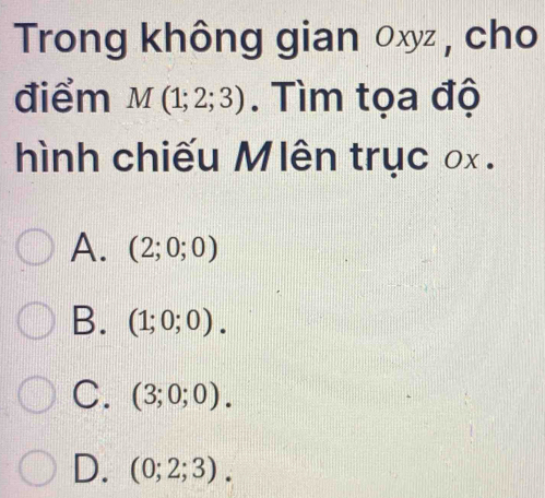 Trong không gian 0xyz , cho
điểm M(1;2;3). Tìm tọa độ
hình chiếu Mlên trục ox.
A. (2;0;0)
B. (1;0;0).
C. (3;0;0).
D. (0;2;3).