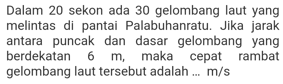 Dalam 20 sekon ada 30 gelombang laut yang 
melintas di pantai Palabuhanratu. Jika jarak 
antara puncak dan dasar gelombang yang 
berdekatan 6 m, maka cepat rambat 
gelombang laut tersebut adalah ... m/s