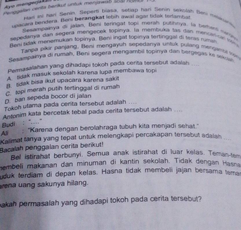 Ayo mengerjakan
Penggalan cérita berikut untuk menjawab soar nomor 1 9 9 
Hari ini hari Senin. Seperti biasa, setiap hari Senin sekolah Beni melaksan 
upacara bendera. Beni berangkat lebih awal agar tidak terlambat
Sesampainya di jalan, Beni teringat topi merah putihnya. la berenti men 
sepedanya dan segera mengecek topinya. la membuka tas dan mencar-can  to m
Beni tidak menemukan topinya. Beni ingat topinya tertinggal di teras rumah
Tanpa pikir panjang, Beni mengayuh sepedanya untuk pulang mengambi trom
Sesampainya di rumah, Beni segera mengambil topinya dan bergegas ke sekoah
Permasalahan yang dihadapi tokoh pada cerita tersebut adalah ....
A. tidak masuk sekolah karena lupa membawa topi
B. tidak bisa ikut upacara karena sakit
C. topi merah putih tertinggal di rumah
D. ban sepeda bocor di jalan
Tokoh utama pada cerita tersebut adalah ....
Antonim kata bercetak tebal pada cerita tersebut adalah ....
Budi : “..”
Ali : “Karena dengan berolahraga tubuh kita menjadi sehat.”
Kalimat tanya yang tepat untuk melengkapi percakapan tersebut adalah
Bacalah penggalan cerita berikut! ..
Bel istirahat berbunyi. Semua anak istirahat di luar kelas. Teman-tem
membeli makanan dan minuman di kantin sekolah. Tidak dengan Hasna
uduk terdiam di depan kelas. Hasna tidak membeli jajan bersama temar
rena uang sakunya hilang.
bakah permasalah yang dihadapi tokoh pada cerita tersebut?