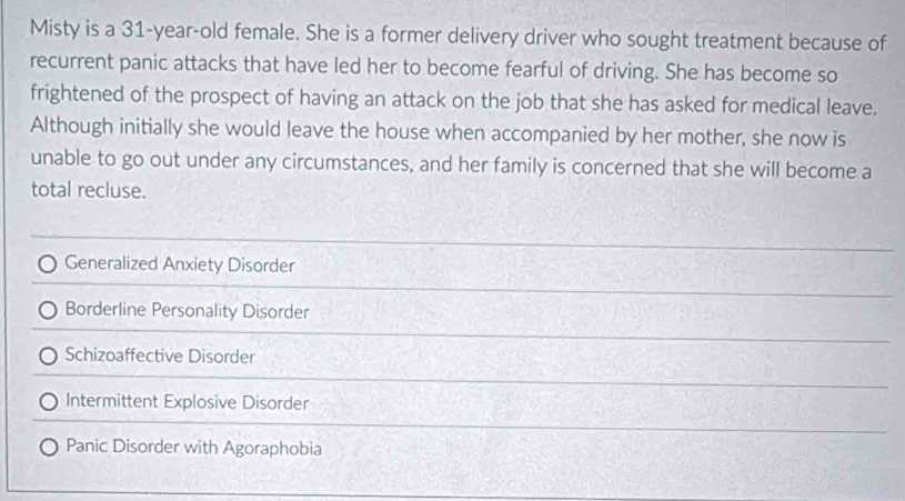 Misty is a 31-year -old female. She is a former delivery driver who sought treatment because of
recurrent panic attacks that have led her to become fearful of driving. She has become so
frightened of the prospect of having an attack on the job that she has asked for medical leave.
Although initially she would leave the house when accompanied by her mother, she now is
unable to go out under any circumstances, and her family is concerned that she will become a
total recluse.
Generalized Anxiety Disorder
Borderline Personality Disorder
Schizoaffective Disorder
Intermittent Explosive Disorder
Panic Disorder with Agoraphobia