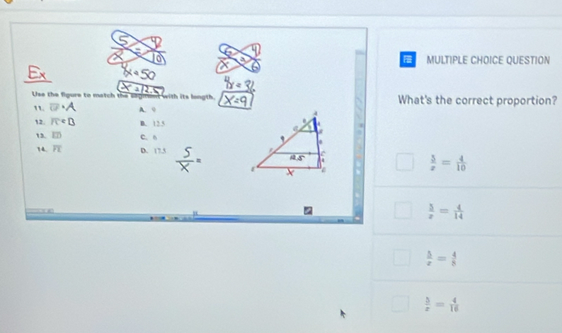 a MULTIPLE CHOICE QUESTION
_
D
Use the figure to match the saginent with its longth. What's the correct proportion?
11. □ · A A. 0 
12. IC B. 12.5
13. overline ED C. 6 
14. overline PL D. 17.5
 5/x = 4/10 
 5/x = 4/14 
 5/x = 4/8 
 5/x = 4/16 