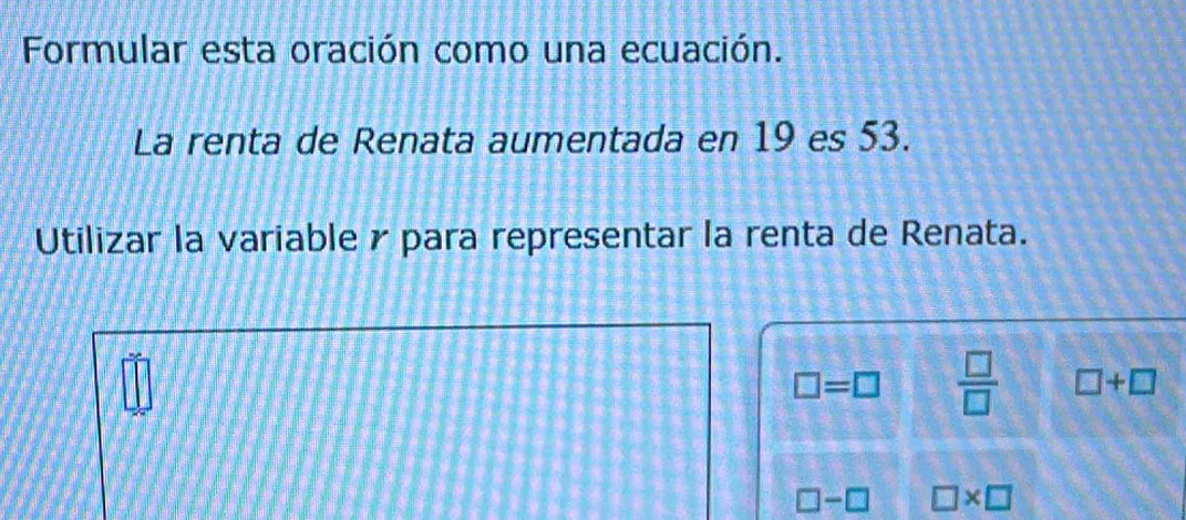 Formular esta oración como una ecuación. 
La renta de Renata aumentada en 19 es 53. 
Utilizar la variable γ para representar la renta de Renata.
□ =□  □ /□   □ +□
□ -□ □ * □