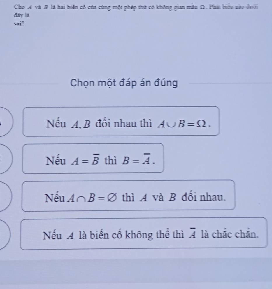 Cho A và B là hai biển cổ của cùng một phép thử có không gian mẫu Ω. Phát biểu nào đưới
đây là
sai?
Chọn một đáp án đúng
Nếu A, B đối nhau thì A∪ B=Omega.
Nếu A=overline B thì B=overline A.
Nếu A∩ B=varnothing thì A và B đổi nhau.
Nếu A là biến cố không thể thì overline A là chắc chắn.