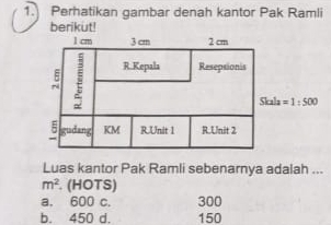 Perhatikan gambar denah kantor Pak Ramli
berikut!
1 cm 3 cm 2 cm
: R.Kepala Resepsionis
Skala =1:500
5 gudang KM RUnit 1 R.Unit 2
Luas kantor Pak Ramli sebenarnya adalah ...
m^2. (HOTS)
a. 600 c. 300
b. 450 d. 150